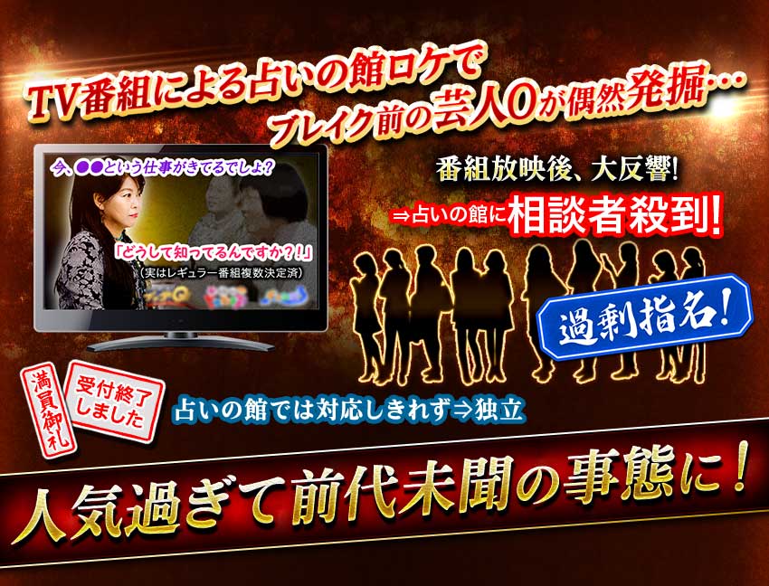 TV番組による占いの館ロケでブレイク前の芸人Oが偶然発掘… 番組放映後、大反響! ⇒占いの館に相談者殺到! 過剰指名 満員御礼 受付終了しました 占いの館では対応しきれず⇒独立 人気過ぎて前代未聞の事態に!